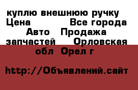 куплю внешнюю ручку › Цена ­ 2 000 - Все города Авто » Продажа запчастей   . Орловская обл.,Орел г.